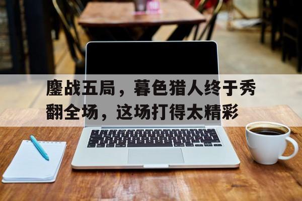 米兰体育馆-鏖战五局，暮色猎人终于秀翻全场，这场打得太精彩的简单介绍